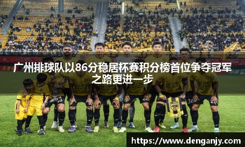 广州排球队以86分稳居杯赛积分榜首位争夺冠军之路更进一步