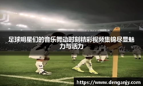 足球明星们的音乐舞动时刻精彩视频集锦尽显魅力与活力
