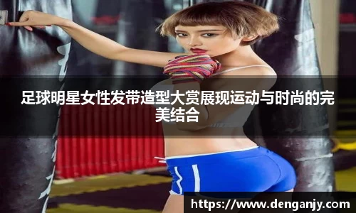 足球明星女性发带造型大赏展现运动与时尚的完美结合